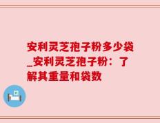 安利灵芝孢子粉多少袋_安利灵芝孢子粉：了解其重量和袋数