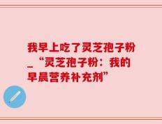 我早上吃了灵芝孢子粉_“灵芝孢子粉：我的早晨营养补充剂”