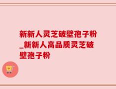 新新人灵芝破壁孢子粉_新新人高品质灵芝破壁孢子粉