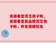 清源春堂灵芝孢子粉_清源春堂高品质灵芝孢子粉，养生保健优选