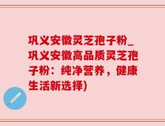 巩义安徽灵芝孢子粉_巩义安徽高品质灵芝孢子粉：纯净营养，健康生活新选择)