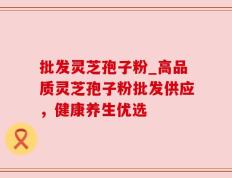 批发灵芝孢子粉_高品质灵芝孢子粉批发供应，健康养生优选