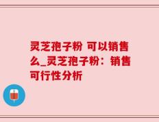 灵芝孢子粉 可以销售么_灵芝孢子粉：销售可行性分析