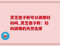 灵芝孢子粉可以调理妇科吗_灵芝孢子粉：妇科调理的天然选择