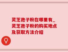 灵芝孢子粉在哪里有_灵芝孢子粉的购买地点及获取方法介绍
