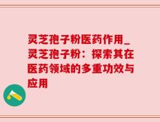 灵芝孢子粉医药作用_灵芝孢子粉：探索其在医药领域的多重功效与应用