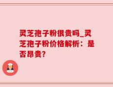 灵芝孢子粉很贵吗_灵芝孢子粉价格解析：是否昂贵？