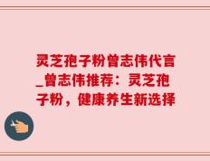 灵芝孢子粉曾志伟代言_曾志伟推荐：灵芝孢子粉，健康养生新选择