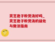 灵芝孢子粉煲汤好吗_灵芝孢子粉煲汤的益处与做法指南
