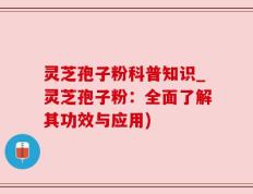 灵芝孢子粉科普知识_灵芝孢子粉：全面了解其功效与应用)