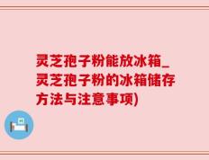 灵芝孢子粉能放冰箱_灵芝孢子粉的冰箱储存方法与注意事项)