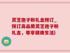 灵芝孢子粉礼盒预订_预订高品质灵芝孢子粉礼盒，尊享健康生活)