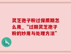 灵芝孢子粉过保质期怎么用_“过期灵芝孢子粉的妙用与处理方法”