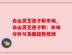 白山灵芝孢子粉市场_白山灵芝孢子粉：市场分析与发展趋势预测