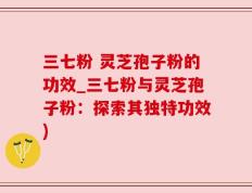 三七粉 灵芝孢子粉的功效_三七粉与灵芝孢子粉：探索其独特功效)