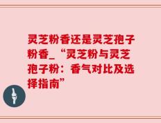 灵芝粉香还是灵芝孢子粉香_“灵芝粉与灵芝孢子粉：香气对比及选择指南”