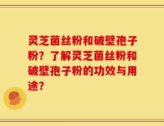 灵芝菌丝粉和破壁孢子粉？了解灵芝菌丝粉和破壁孢子粉的功效与用途？