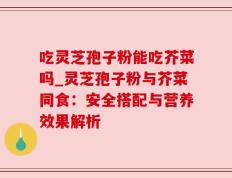 吃灵芝孢子粉能吃芥菜吗_灵芝孢子粉与芥菜同食：安全搭配与营养效果解析