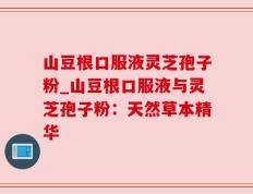 山豆根口服液灵芝孢子粉_山豆根口服液与灵芝孢子粉：天然草本精华