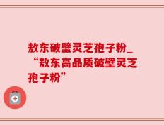 敖东破壁灵芝孢子粉_“敖东高品质破壁灵芝孢子粉”