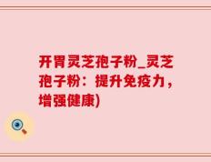 开胃灵芝孢子粉_灵芝孢子粉：提升免疫力，增强健康)