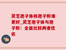 灵芝孢子体和孢子粉谁更好_灵芝孢子体与孢子粉：全面比较两者优劣