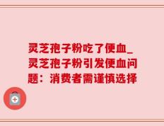 灵芝孢子粉吃了便血_灵芝孢子粉引发便血问题：消费者需谨慎选择