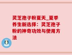 灵芝孢子粉夏天_夏季养生新选择：灵芝孢子粉的神奇功效与使用方法