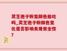 灵芝孢子粉变颜色能吃吗_灵芝孢子粉颜色变化是否影响食用安全性？