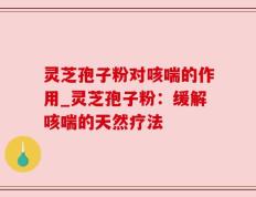 灵芝孢子粉对咳喘的作用_灵芝孢子粉：缓解咳喘的天然疗法