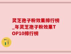 灵芝孢子粉效果排行榜_年灵芝孢子粉效果TOP10排行榜