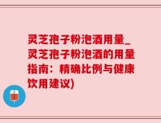 灵芝孢子粉泡酒用量_灵芝孢子粉泡酒的用量指南：精确比例与健康饮用建议)