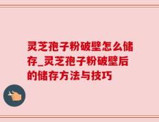 灵芝孢子粉破壁怎么储存_灵芝孢子粉破壁后的储存方法与技巧