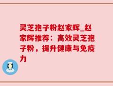 灵芝孢子粉赵家辉_赵家辉推荐：高效灵芝孢子粉，提升健康与免疫力