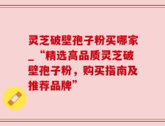 灵芝破壁孢子粉买哪家_“精选高品质灵芝破壁孢子粉，购买指南及推荐品牌”