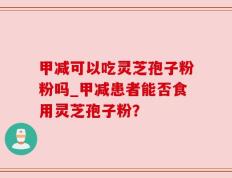 甲减可以吃灵芝孢子粉粉吗_甲减患者能否食用灵芝孢子粉？