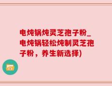 电炖锅炖灵芝孢子粉_电炖锅轻松炖制灵芝孢子粉，养生新选择)