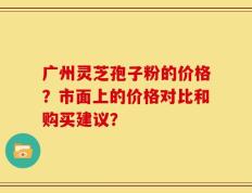 广州灵芝孢子粉的价格？市面上的价格对比和购买建议？