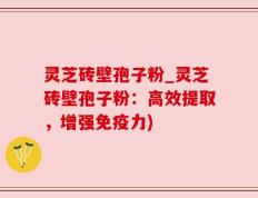 灵芝砖壁孢子粉_灵芝砖壁孢子粉：高效提取，增强免疫力)