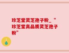 珍芝堂灵芝孢子粉_“珍芝堂高品质灵芝孢子粉”