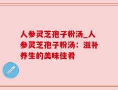 人参灵芝孢子粉汤_人参灵芝孢子粉汤：滋补养生的美味佳肴