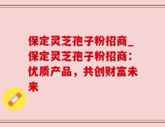 保定灵芝孢子粉招商_保定灵芝孢子粉招商：优质产品，共创财富未来