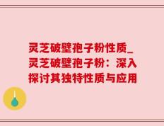 灵芝破壁孢子粉性质_灵芝破壁孢子粉：深入探讨其独特性质与应用