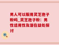 男人可以服用灵芝孢子粉吗_灵芝孢子粉：男性适用性及潜在益处探讨