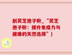 刮灵芝孢子粉_“灵芝孢子粉：提升免疫力与健康的天然选择”)