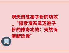 澳天灵芝孢子粉的功效_“探索澳天灵芝孢子粉的神奇功效：天然保健新选择”