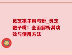 灵芝孢子粉与粉_灵芝孢子粉：全面解析其功效与使用方法