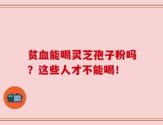 贫血能喝灵芝孢子粉吗？这些人才不能喝！