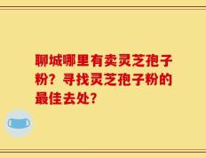 聊城哪里有卖灵芝孢子粉？寻找灵芝孢子粉的最佳去处？