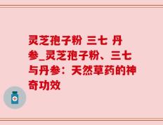 灵芝孢子粉 三七 丹参_灵芝孢子粉、三七与丹参：天然草药的神奇功效